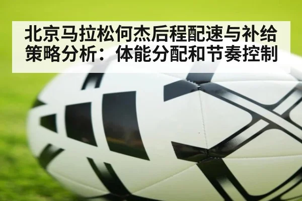 北京马拉松何杰后程配速与补给策略分析:体能分配和节奏控制